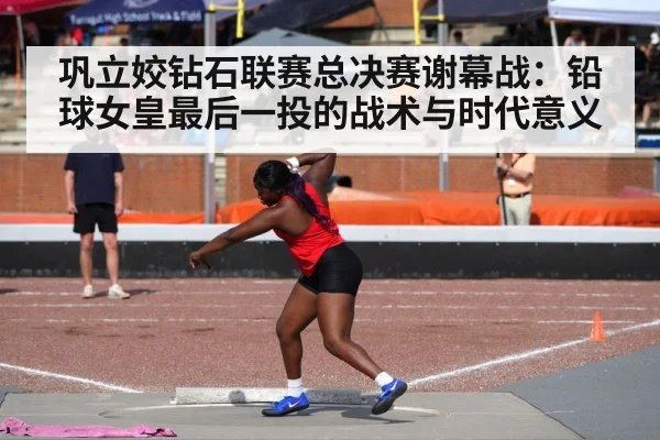 巩立姣钻石联赛总决赛谢幕战：铅球女皇最后一投的战术与时代意义